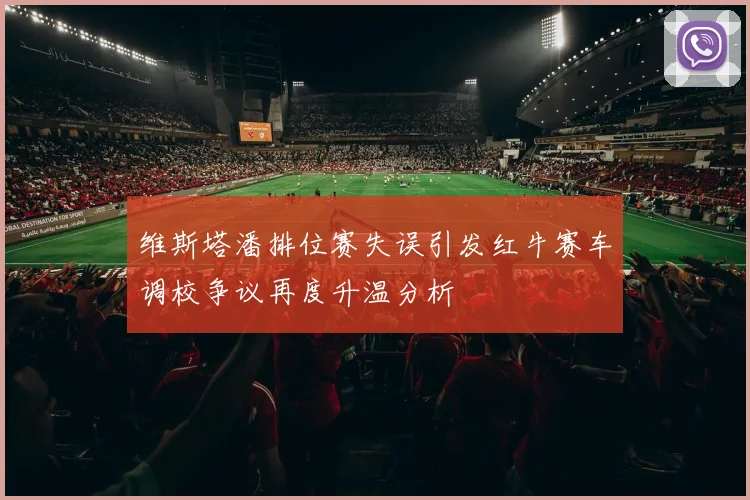 维斯塔潘排位赛失误引发红牛赛车调校争议再度升温分析