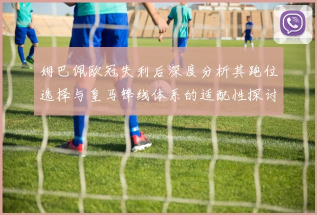 姆巴佩欧冠失利后深度分析其跑位选择与皇马锋线体系的适配性探讨