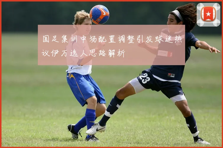 国足集训中场配置调整引发球迷热议伊万选人思路解析